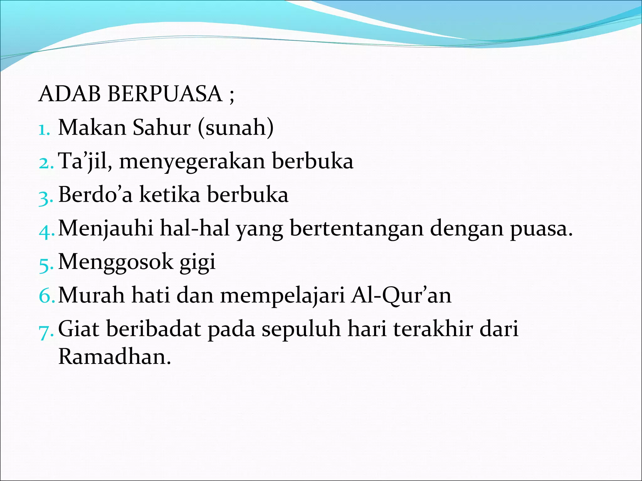 ADAB BERPUASA ;
1. Makan Sahur (sunah)
2.Ta’jil, menyegerakan berbuka
3. Berdo’a ketika berbuka
4.Menjauhi hal-hal yang bertentangan dengan puasa.
5.Menggosok gigi
6.Murah hati dan mempelajari Al-Qur’an
7.Giat beribadat pada sepuluh hari terakhir dari
Ramadhan.
 