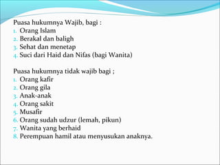 Puasa hukumnya Wajib, bagi :
1. Orang Islam
2. Berakal dan baligh
3. Sehat dan menetap
4. Suci dari Haid dan Nifas (bagi Wanita)
Puasa hukumnya tidak wajib bagi ;
1. Orang kafir
2. Orang gila
3. Anak-anak
4. Orang sakit
5. Musafir
6. Orang sudah udzur (lemah, pikun)
7. Wanita yang berhaid
8. Perempuan hamil atau menyusukan anaknya.
 