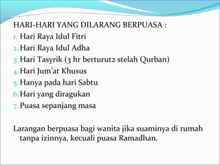 HARI-HARI YANG DILARANG BERPUASA :
1. Hari Raya Idul Fitri
2.Hari Raya Idul Adha
3. Hari Tasyrik (3 hr berturut2 stelah Qurban)
4.Hari Jum’at Khusus
5.Hanya pada hari Sabtu
6.Hari yang diragukan
7.Puasa sepanjang masa
Larangan berpuasa bagi wanita jika suaminya di rumah
tanpa izinnya, kecuali puasa Ramadhan.
 