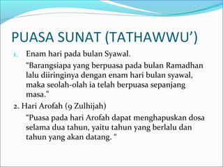 PUASA SUNAT (TATHAWWU’)
1. Enam hari pada bulan Syawal.
“Barangsiapa yang berpuasa pada bulan Ramadhan
lalu diiringinya dengan enam hari bulan syawal,
maka seolah-olah ia telah berpuasa sepanjang
masa.”
2. Hari Arofah (9 Zulhijah)
“Puasa pada hari Arofah dapat menghapuskan dosa
selama dua tahun, yaitu tahun yang berlalu dan
tahun yang akan datang. “
 