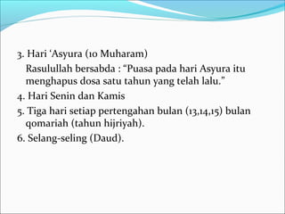 3. Hari ‘Asyura (10 Muharam)
Rasulullah bersabda : “Puasa pada hari Asyura itu
menghapus dosa satu tahun yang telah lalu.”
4. Hari Senin dan Kamis
5. Tiga hari setiap pertengahan bulan (13,14,15) bulan
qomariah (tahun hijriyah).
6. Selang-seling (Daud).
 
