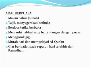 ADAB BERPUASA ;
1. Makan Sahur (sunah)
2.Ta’jil, menyegerakan berbuka
3. Berdo’a ketika berbuka
4.Menjauhi hal-hal yang bertentangan dengan puasa.
5.Menggosok gigi
6.Murah hati dan mempelajari Al-Qur’an
7.Giat beribadat pada sepuluh hari terakhir dari
Ramadhan.
 
