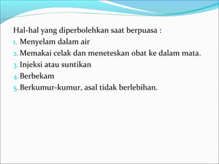 Hal-hal yang diperbolehkan saat berpuasa :
1. Menyelam dalam air
2.Memakai celak dan meneteskan obat ke dalam mata.
3. Injeksi atau suntikan
4.Berbekam
5.Berkumur-kumur, asal tidak berlebihan.
 