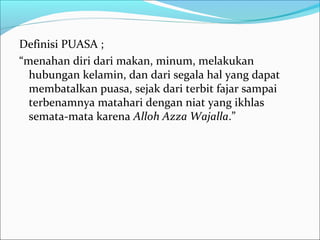 Definisi PUASA ;
“menahan diri dari makan, minum, melakukan
hubungan kelamin, dan dari segala hal yang dapat
membatalkan puasa, sejak dari terbit fajar sampai
terbenamnya matahari dengan niat yang ikhlas
semata-mata karena Alloh Azza Wajalla.”
 