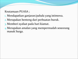 Keutamaan PUASA ;
1. Mendapatkan ganjaran/pahala yang istimewa.
2.Merupakan benteng dari perbuatan buruk.
3. Memberi syafaat pada hari kiamat.
4.Merupakan amalan yang mempermudah seseorang
masuk Surga.
 