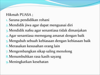 Hikmah PUASA ;
1. Sarana pendidikan rohani
2.Mendidik jiwa agar dapat menguasai diri
3. Mendidik nafsu agar senantiasa tidak dimanjakan
4.Agar senantiasa memegang amanat dengan baik
5.Mengubah sebuah kebiasaan dengan kebiasaan baik
6.Merasakan kesusahan orang lain
7.Mengembangkan sikap saling menolong
8.Menumbuhkan rasa kasih sayang
9.Meningkatkan kesehatan
 