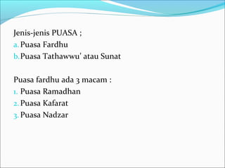 Jenis-jenis PUASA ;
a.Puasa Fardhu
b.Puasa Tathawwu’ atau Sunat
Puasa fardhu ada 3 macam :
1. Puasa Ramadhan
2.Puasa Kafarat
3. Puasa Nadzar
 