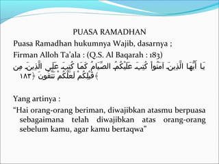PUASA RAMADHAN
Puasa Ramadhan hukumnya Wajib, dasarnya ;
Firman Alloh Ta’ala : (Q.S. Al Baqarah : 183)
‫م ن‬ِ‫ن‬ ‫ نن‬َ  ‫ذني‬ِ‫ن‬ ‫ل‬َّ ‫ا‬ ‫لن ى‬َ  ‫ع‬َ  ‫بن‬َ  ‫ت‬ِ‫ن‬ ‫ك‬ُ‫ت‬ ‫ ا‬‫ن‬‫م‬َ  ‫ك‬َ  ‫م‬ُ‫ت‬ ‫ي ا‬َ  ‫صن‬ِّ ‫ال‬ ‫من‬ُ‫ت‬ ‫ك‬ُ‫ت‬ ‫ي‬ْ‫ُك‬ ‫ل‬َ  ‫ع‬َ  ‫بن‬َ  ‫ت‬ِ‫ن‬ ‫ك‬ُ‫ت‬ ‫ا‬ْ‫ُك‬ ‫ناو‬ُ‫ت‬ ‫م‬َ  ‫آ‬ ‫ نن‬َ  ‫ذني‬ِ‫ن‬ ‫ل‬َّ ‫ا‬ ‫ ا‬‫ن‬‫ه‬َ  ‫ني‬ُّ‫ه‬ ‫أ‬َ  ‫ ا‬‫ن‬‫ني‬َ 
﴿ ‫ن‬َ  ‫قاو‬ُ‫ت‬ ‫ت‬َّ ‫ت‬َ  ‫م‬ْ‫ُك‬ ‫ك‬ُ‫ت‬ ‫ل‬َّ ‫ع‬َ  ‫ل‬َ  ‫م‬ْ‫ُك‬ ‫ك‬ُ‫ت‬ ‫ل‬ِ‫ن‬ ‫ب‬ْ‫ُك‬ ‫ق‬َ ١٨٣ ﴾
Yang artinya :
“Hai orang-orang beriman, diwajibkan atasmu berpuasa
sebagaimana telah diwajibkan atas orang-orang
sebelum kamu, agar kamu bertaqwa”
 