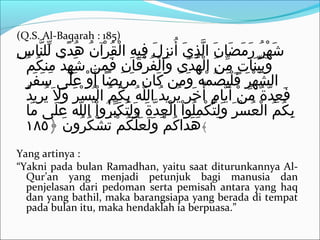 (Q.S. Al-Baqarah : 185)
‫س‬ِ‫ن‬ ‫ن ا‬َّ ‫لل‬ِّ ‫د ى‬ً‫ ى‬ ‫ه‬ُ‫ت‬ ‫ن‬ُ‫ت‬ ‫رآ‬ْ‫ُك‬ ‫ق‬ُ‫ت‬ ‫ل‬ْ‫ُك‬ ‫ا‬ ‫ه‬ِ‫ن‬ ‫في‬ِ‫ن‬ ‫ل‬َ  ‫ز‬ِ‫ن‬ ‫أزن‬ُ‫ت‬ ‫ي‬َ  ‫ذ‬ِ‫ن‬ ‫ل‬َّ ‫ا‬ ‫ن‬َ  ‫ض ا‬َ  ‫م‬َ  ‫ر‬َ  ‫ر‬ُ‫ت‬ ‫ه‬ْ‫ُك‬ ‫ش‬َ 
‫م‬ُ‫ت‬ ‫ك‬ُ‫ت‬ ‫من‬ِ‫ن‬ ‫د‬َ  ‫ه‬ِ‫ن‬ ‫ش‬َ  ‫م ن‬َ  ‫ف‬َ  ‫ن‬ِ‫ن‬ ‫ق ا‬َ  ‫ر‬ْ‫ُك‬ ‫ف‬ُ‫ت‬ ‫ل‬ْ‫ُك‬ ‫وا‬َ  ‫د ى‬َ  ‫ه‬ُ‫ت‬ ‫ل‬ْ‫ُك‬ ‫ا‬ ‫ ن‬َ  ‫م‬ِّ ‫ت‬ٍ  ‫ن ا‬َ  ‫ي‬ِّ ‫ب‬َ  ‫و‬َ 
‫ر‬ٍ  ‫ف‬َ  ‫س‬َ  ‫ل ى‬َ  ‫ع‬َ  ‫و‬ْ‫ُك‬ ‫أ‬َ  ‫رنيضا‬ِ‫ن‬ ‫م‬َ  ‫ن‬َ  ‫ك ا‬َ  ‫م ن‬َ  ‫و‬َ  ‫ه‬ُ‫ت‬ ‫م‬ْ‫ُك‬ ‫ص‬ُ‫ت‬ ‫ي‬َ  ‫ل‬ْ‫ُك‬ ‫ف‬َ  ‫ر‬َ  ‫ه‬ْ‫ُك‬ ‫ش‬َّ ‫ال‬
‫د‬ُ‫ت‬ ‫رني‬ِ‫ن‬ ‫ني‬ُ‫ت‬ ‫ال‬َ  ‫و‬َ  ‫ر‬َ  ‫س‬ْ‫ُك‬ ‫ي‬ُ‫ت‬ ‫ل‬ْ‫ُك‬ ‫ا‬ ‫م‬ُ‫ت‬ ‫ك‬ُ‫ت‬ ‫ب‬ِ‫ن‬ ‫ه‬ُ‫ت‬ ‫ل‬ّ‫ه‬ ‫ال‬ ‫د‬ُ‫ت‬ ‫رني‬ِ‫ن‬ ‫ني‬ُ‫ت‬ ‫ر‬َ  ‫خ‬َ  ‫أ‬ُ‫ت‬ ‫م‬ٍ  ‫ني ا‬َّ ‫أ‬َ  ‫ ن‬ْ‫ُك‬ ‫م‬ِّ ‫ة‬ٌ ‫ّم‬ ‫د‬َّ ‫ع‬ِ‫ن‬ ‫ف‬َ 
‫م ا‬َ  ‫ل ى‬َ  ‫ع‬َ  ‫ه‬َ  ‫ل‬ّ‫ه‬ ‫ال‬ ‫ا‬ْ‫ُك‬ ‫رو‬ُ‫ت‬ ‫ب‬ِّ ‫ك‬َ  ‫ت‬ُ‫ت‬ ‫ل‬ِ‫ن‬ ‫و‬َ  ‫ة‬َ  ‫د‬َّ ‫ع‬ِ‫ن‬ ‫ل‬ْ‫ُك‬ ‫ا‬ ‫ا‬ْ‫ُك‬ ‫لاو‬ُ‫ت‬ ‫م‬ِ‫ن‬ ‫ك‬ْ‫ُك‬ ‫ت‬ُ‫ت‬ ‫ل‬ِ‫ن‬ ‫و‬َ  ‫ر‬َ  ‫س‬ْ‫ُك‬ ‫ع‬ُ‫ت‬ ‫ل‬ْ‫ُك‬ ‫ا‬ ‫م‬ُ‫ت‬ ‫ك‬ُ‫ت‬ ‫ب‬ِ‫ن‬
﴿ ‫ن‬َ  ‫رو‬ُ‫ت‬ ‫ك‬ُ‫ت‬ ‫ش‬ْ‫ُك‬ ‫ت‬َ  ‫م‬ْ‫ُك‬ ‫ك‬ُ‫ت‬ ‫ل‬َّ ‫ع‬َ  ‫ل‬َ  ‫و‬َ  ‫م‬ْ‫ُك‬ ‫ك‬ُ‫ت‬ ‫دا‬َ  ‫ه‬َ ١٨٥ ﴾
Yang artinya :
“Yakni pada bulan Ramadhan, yaitu saat diturunkannya Al-
Qur’an yang menjadi petunjuk bagi manusia dan
penjelasan dari pedoman serta pemisah antara yang haq
dan yang bathil, maka barangsiapa yang berada di tempat
pada bulan itu, maka hendaklah ia berpuasa.”
 
