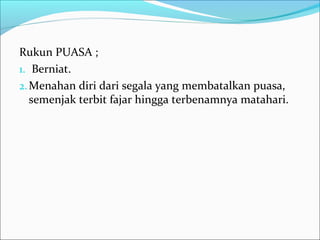 Rukun PUASA ;
1. Berniat.
2.Menahan diri dari segala yang membatalkan puasa,
semenjak terbit fajar hingga terbenamnya matahari.
 