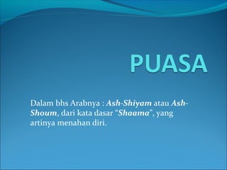 Dalam bhs Arabnya : Ash-Shiyam atau Ash-
Shoum, dari kata dasar “Shaama”, yang
artinya menahan diri.
 