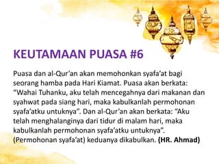 KEUTAMAAN PUASA #6
Puasa dan al-Qur’an akan memohonkan syafa’at bagi
seorang hamba pada Hari Kiamat. Puasa akan berkata:
“Wahai Tuhanku, aku telah mencegahnya dari makanan dan
syahwat pada siang hari, maka kabulkanlah permohonan
syafa’atku untuknya”. Dan al-Qur’an akan berkata: “Aku
telah menghalanginya dari tidur di malam hari, maka
kabulkanlah permohonan syafa’atku untuknya”.
(Permohonan syafa’at) keduanya dikabulkan. (HR. Ahmad)
 