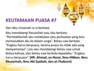 KEUTAMAAN PUASA #7
Dari Abu Umamah ra ia berkata:
Aku mendatangi Rasulullah saw, lalu berkata:
“Perintahkanlah aku melakukan satu perbuatan yang bisa
memasukkan aku ke dalam surga”. Beliau saw berkata:
“Engkau harus berpuasa, karena puasa itu tidak ada yang
menyamainya”. Lalu aku mendatangi beliau saw untuk
kedua kalinya, dan beliau saw berkata kepadaku: “Engkau
harus berpuasa”. (HR. Ahmad, an-Nasai, Ibnu Hibban, Ibnu
Khuzaimah, Ibnu Abi Syaibah, dan at-Thabrani)
 
