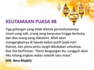 KEUTAMAAN PUASA #8
Tiga golongan yang tidak ditolak permohonannya:
imam yang adil, orang yang berpuasa hingga berbuka,
dan doa orang yang didzalimi. Allah akan
mengangkatnya di bawah kabut putih pada Hari
Kiamat, dan pintu-pintu langit dibukakan untuknya.
Dan Dia berfirman: “Demi keagungan-Ku, sungguh akan
Aku tolong engkau walau setelah satu masa”.
(HR. Ibnu Majah)
 