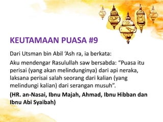 KEUTAMAAN PUASA #9
Dari Utsman bin Abil ‘Ash ra, ia berkata:
Aku mendengar Rasulullah saw bersabda: “Puasa itu
perisai (yang akan melindunginya) dari api neraka,
laksana perisai salah seorang dari kalian (yang
melindungi kalian) dari serangan musuh”.
(HR. an-Nasai, Ibnu Majah, Ahmad, Ibnu Hibban dan
Ibnu Abi Syaibah)
 