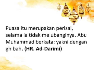 Puasa itu merupakan perisai,
selama ia tidak melubanginya. Abu
Muhammad berkata: yakni dengan
ghibah. (HR. Ad-Darimi)
 