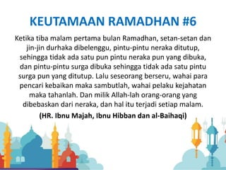 KEUTAMAAN RAMADHAN #6
Ketika tiba malam pertama bulan Ramadhan, setan-setan dan
jin-jin durhaka dibelenggu, pintu-pintu neraka ditutup,
sehingga tidak ada satu pun pintu neraka pun yang dibuka,
dan pintu-pintu surga dibuka sehingga tidak ada satu pintu
surga pun yang ditutup. Lalu seseorang berseru, wahai para
pencari kebaikan maka sambutlah, wahai pelaku kejahatan
maka tahanlah. Dan milik Allah-lah orang-orang yang
dibebaskan dari neraka, dan hal itu terjadi setiap malam.
(HR. Ibnu Majah, Ibnu Hibban dan al-Baihaqi)
 