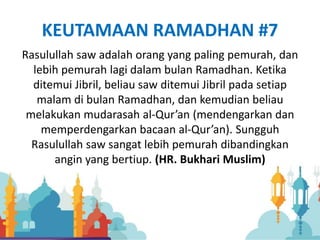 KEUTAMAAN RAMADHAN #7
Rasulullah saw adalah orang yang paling pemurah, dan
lebih pemurah lagi dalam bulan Ramadhan. Ketika
ditemui Jibril, beliau saw ditemui Jibril pada setiap
malam di bulan Ramadhan, dan kemudian beliau
melakukan mudarasah al-Qur’an (mendengarkan dan
memperdengarkan bacaan al-Qur’an). Sungguh
Rasulullah saw sangat lebih pemurah dibandingkan
angin yang bertiup. (HR. Bukhari Muslim)
 
