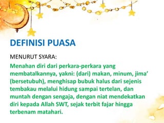 DEFINISI PUASA
MENURUT SYARA:
Menahan diri dari perkara-perkara yang
membatalkannya, yakni: (dari) makan, minum, jima’
(bersetubuh), menghisap bubuk halus dari sejenis
tembakau melalui hidung sampai tertelan, dan
muntah dengan sengaja, dengan niat mendekatkan
diri kepada Allah SWT, sejak terbit fajar hingga
terbenam matahari.
 