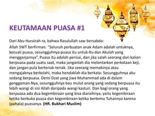 Dari Abu Hurairah ra, bahwa Rasulullah saw bersabda:
Allah SWT berfirman: “Seluruh perbuatan anak Adam adalah untuknya,
kecuali puasa, sesungguhnya puasa itu untuk-Ku dan Akulah yang
mengganjarnya”. Puasa itu adalah perisai, dan jika salah seorang dari kalian
berpuasa pada suatu saat, maka janganlah dia melontarkan perkataan keji,
dan jangan pula berteriak-teriak. Jika seorang memakinya atau
mengajaknya berkelahi, maka hendaklah dia berkata: Sesungguhnya aku
sedang berpuasa. Demi Dzat yang jiwa Muhammad ada di dalam
genggaman-Nya, sesungguhnya bau mulut orang yang sedang berpuasa itu
lebih wangi di sisi Allah daripada wangi kasturi. Dan bagi orang yang
berpuasa ada dua kegembiraan yang bisa diaraihnya, yaitu kegembiraan
ketika berbuka puasa dan kegembiraan ketika bertemu Tuhannya karena
(pahala) puasanya. (HR. Bukhari Muslim)
KEUTAMAAN PUASA #1
 