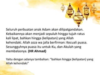 Seluruh perbuatan anak Adam akan dilipatgandakan.
Kebaikannya akan menjadi sepuluh hingga tujuh ratus
kali lipat, bahkan hingga (kelipatan) yang Allah
kehendaki. Allah azza wa jalla berfirman: Kecuali puasa.
Sesungguhnya puasa itu untuk-Ku, dan Akulah yang
membalasnya. (HR Ahmad)
Yaitu dengan adanya tambahan: “bahkan hingga (kelipatan) yang
Allah kehendaki”
 