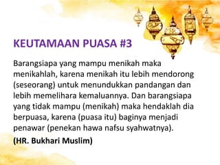 KEUTAMAAN PUASA #3
Barangsiapa yang mampu menikah maka
menikahlah, karena menikah itu lebih mendorong
(seseorang) untuk menundukkan pandangan dan
lebih memelihara kemaluannya. Dan barangsiapa
yang tidak mampu (menikah) maka hendaklah dia
berpuasa, karena (puasa itu) baginya menjadi
penawar (penekan hawa nafsu syahwatnya).
(HR. Bukhari Muslim)
 