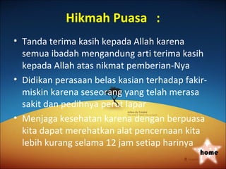 Hikmah Puasa :
• Tanda terima kasih kepada Allah karena
  semua ibadah mengandung arti terima kasih
  kepada Allah atas nikmat pemberian-Nya
• Didikan perasaan belas kasian terhadap fakir-
  miskin karena seseorang yang telah merasa
  sakit dan pedihnya perut lapar
• Menjaga kesehatan karena dengan berpuasa
  kita dapat merehatkan alat pencernaan kita
  lebih kurang selama 12 jam setiap harinya
                                             home
 
