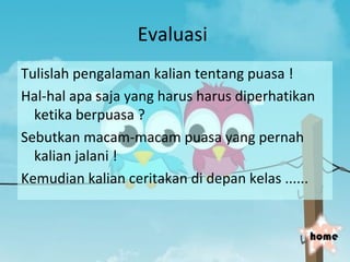 Evaluasi
Tulislah pengalaman kalian tentang puasa !
Hal-hal apa saja yang harus harus diperhatikan
  ketika berpuasa ?
Sebutkan macam-macam puasa yang pernah
  kalian jalani !
Kemudian kalian ceritakan di depan kelas ......


                                              home
 