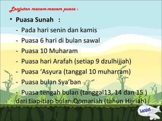 Lanjutan macam-macam puasa :

• Puasa Sunah :
  - Pada hari senin dan kamis
  - Puasa 6 hari di bulan sawal
  - Puasa 10 Muharam
  - Puasa hari Arafah (setiap 9 dzulhijjah)
  - Puasa ‘Asyura (tanggal 10 muharram)
  - Puasa bulan Sya’ban
  - Puasa tengah bulan (tanggal13, 14 dan 15 )
  dari tiap-tiap bulan Qomariah (tahun Hijriah)
 