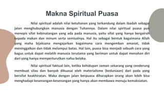 Makna Spiritual Puasa
Nilai spiritual adalah nilai ketuhanan yang terkandung dalam ibadah sebagai
jalan menghubungkan manusia dengan Tuhannya. Dalam nilai spiritual puasa pun
menepis sifat kebinatangan yang ada pada manusia, yaitu sifat yang hanya bergairah
kepada makan dan minum serta semisalnya. Hal itu sebagai bentuk bagaimana Allah
yang maha bijaksana mengajarkan bagaimana cara mengemban amanat, tidak
meninggalkan dan tidak melampui batas. Hal lain, puasa bisa menjadi sebuah cara yang
bagus untuk dapat melatih manusia terutama yang beriman untuk dapat menahan diri
dari yang hanya memperturutkan nafsu belaka.
Nilai spiritual faktual lain, ketika kehidupan zaman sekarang yang cenderung
membuat silau dan banyak dikuasai oleh materialisme (keduniaan) dari pada yang
bersifat keakhiratan. Maka dengan jalan berpuasa diharapkan orang akan lebih bisa
menghadapi kesenangan-kesenangan yang hanya akan membawa menuju kemaksiatan.
 