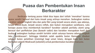 Puasa dan Pembentukan Insan
Berkarakter
Berbicara tentang puasa tidak bisa lepas dari istilah ‘menahan’ karena
puasa sendiri berasal dari kata imsak yang artinya menahan. Sedangkan makna
karakter adalah tingkah laku dan pola fikir yang terjadi secara alami, apa adanya,
tanpa dibuat-buat, terjadi secara reflek, dan bukan merupakan sandiwara. Lalu
kenapa puasa bisa membentuk karakter? karakter adalah perilaku alami yang
berasal dari perfleksian jiwa (bawah sadar) dan karakter merupakan hasil dari
budaya, sedangkan budaya sendiri terlahir salah satunya karena adanya tingkah
laku ‘pembiasaan’. Sehingga tidaklah salah apabila bulan Ramadan disebut
sebagai bulan pelatihan (training) bagi umat Islam, dengan kata lain bulan
Ramadan adalah Madrasah (sekolah) untuk pembentukan karakter manusia.
 