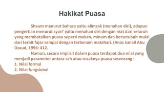 Shaum menurut bahasa yaitu alimsak (menahan diri), adapun
pengertian menurut syari' yaitu menahan diri dengan niat dari seluruh
yang membatalkan puasa seperti makan, minum dan bersetubuh mulai
dari terbit fajar sampai dengan terbenam matahari. (Anas ismail Abu
Dzaud, 1996: 412.
Namun, secara implisit dalam puasa terdapat dua nilai yang
menjadi parameter antara sah atau rusaknya puasa seseorang :
1. Nilai formal
2. Nilai fungsional
Hakikat Puasa
 
