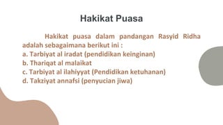 Hakikat puasa dalam pandangan Rasyid Ridha
adalah sebagaimana berikut ini :
a. Tarbiyat al iradat (pendidikan keinginan)
b. Thariqat al malaikat
c. Tarbiyat al ilahiyyat (Pendidikan ketuhanan)
d. Takziyat annafsi (penyucian jiwa)
Hakikat Puasa
 