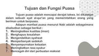 Tujuan dan Fungsi Puasa
Tujuan puasa adalah mencapai derajat takwa. Ini dikatakan
dalam sebuah ayat al-qur’an yang memerintahkan orang yang
beriman untuk berpuasa.
Adapun manfaat puasa menurut Nabi adalah sebagaimana
disebutkan sebagai berikut :
1. Meningkatkan kualitas (iman)
2. Menghapus kesalahan
3. Mengendalikan syahwat
4. Memperbanyak sedekah
5. Menyempurnakan ketaatan
6. Meningkatkan rasa syukur
7. Mencegah diri dari perbuatan maksiat
 