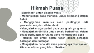 Hikmah Puasa
- Melatih diri untuk disiplin waktu
- Menunjukkan pada manusia untuk seimbang dalam
hidup
- Mengajarkan manusia akan pentingnya arti
persaudaraan, dan silaturahmi
- Mengajarkan agar peduli pada orang lain yang lemah
- Mengajarkan diri kita untuk selalu berhati-hati dalam
setiap perbuatan, terutama yang mengandung dosa
- Melatih kita untuk selalu tabah dalam berbagai
halangan dan rintangan
- Mengajarkan pada kita akan pentingnya rasa syukur
kita atas nikmat yang telah diberikan
 