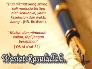 “Dua nikmat yang sering
kali manusia tertipu
oleh keduanya, yaitu
kesehatan dan waktu
luang”. (HR. Bukhari ).
“ Makan dan minumlah
kalian, tapi jangan
berlebihan”
( QS Al a’raf:32)
 