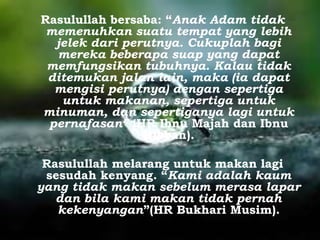 Rasulullah bersaba: “Anak Adam tidak
memenuhkan suatu tempat yang lebih
jelek dari perutnya. Cukuplah bagi
mereka beberapa suap yang dapat
memfungsikan tubuhnya. Kalau tidak
ditemukan jalan lain, maka (ia dapat
mengisi perutnya) dengan sepertiga
untuk makanan, sepertiga untuk
minuman, dan sepertiganya lagi untuk
pernafasan” (HR Ibnu Majah dan Ibnu
Hibban).
Rasulullah melarang untuk makan lagi
sesudah kenyang. “Kami adalah kaum
yang tidak makan sebelum merasa lapar
dan bila kami makan tidak pernah
kekenyangan”(HR Bukhari Musim).
 