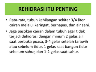 REHIDRASI ITU PENTING
• Rata-rata, tubuh kehilangan sekitar 3/4 liter
cairan melalui keringat, bernapas, dan air seni.
• Jaga pasokan cairan dalam tubuh agar tidak
terjadi dehidrasi dengan minum 2 gelas air
saat berbuka puasa, 3-4 gelas setelah tarawih
atau sebelum tidur, 1 gelas saat bangun tidur
sebelum sahur, dan 1-2 gelas saat sahur.
 