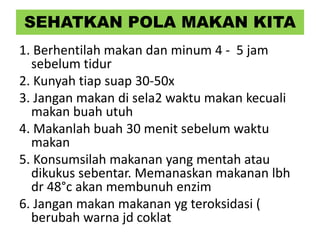 SEHATKAN POLA MAKAN KITA
1. Berhentilah makan dan minum 4 - 5 jam
sebelum tidur
2. Kunyah tiap suap 30-50x
3. Jangan makan di sela2 waktu makan kecuali
makan buah utuh
4. Makanlah buah 30 menit sebelum waktu
makan
5. Konsumsilah makanan yang mentah atau
dikukus sebentar. Memanaskan makanan lbh
dr 48°c akan membunuh enzim
6. Jangan makan makanan yg teroksidasi (
berubah warna jd coklat
 