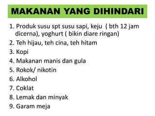 MAKANAN YANG DIHINDARI
1. Produk susu spt susu sapi, keju ( bth 12 jam
dicerna), yoghurt ( bikin diare ringan)
2. Teh hijau, teh cina, teh hitam
3. Kopi
4. Makanan manis dan gula
5. Rokok/ nikotin
6. Alkohol
7. Coklat
8. Lemak dan minyak
9. Garam meja
 