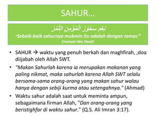 SAHUR…
• SAHUR  waktu yang penuh berkah dan maghfirah, ,doa
diijabah oleh Allah SWT.
• "Makan Sahurlah karena ia merupakan makanan yang
paling nikmat, maka sahurlah karena Allah SWT selalu
bersama-sama orang-orang yang makan sahur walau
hanya dengan sebiji kurma atau setengahnya." (Ahmad)
• Waktu sahur adalah saat untuk meminta ampun,
sebagaimana firman Allah, "Dan orang-orang yang
beristighfar di waktu sahur." (Q.S. Ali Imran 3:17).
ُ‫ر‬ْ‫م‬َّ‫ت‬‫ال‬ ِ‫ن‬ِ‫م‬ْ‫ؤ‬ُ‫م‬ْ‫ل‬‫ا‬ ُ‫ر‬ْ‫و‬ُ‫ح‬َ‫س‬ َ‫م‬ْ‫ع‬ِ‫ن‬
“Sebaik-baik sahurnya mukmin itu adalah dengan tamar.”
(riwayat Abu Daud)
 