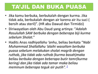 TA’JIL DAN BUKA PUASA
• Jika kamu berbuka, berbukalah dengan kurma. Jika
tidak ada, berbukalah dengan air karena air itu suci (
bersih atau steril)”. (HR abu Dawud dan Tirmidzi)
• Diriwayatkan oleh Abu Daud yang artinya: “Adalah
Rasulullah SAW berbuka dengan beberapa biji kurma
sebelum Sholat.”
• Hadits Anas radhiyallahu ‘anhu, beliau berkata “Nabi
Muhammad Shallallahu ‘alaihi wasallam berbuka
puasa sebelum melakukan sholat magrib dengan
ruthob, jika tidak ada ruthob (kurma basah)maka
beliau berbuka dengan beberapa butir tamr(kurma
kering) dan jika tidak ada tamar maka beliau
meminum beberapa teguk air putih”. 1
 