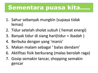 Sementara puasa kita…..
1. Sahur sebanyak mungkin (supaya tidak
lemas)
2. Tidur setelah sholat subuh ( hemat energi)
3. Banyak tidur di siang hari(tidur = ibadah )
4. Berbuka dengan yang ‘manis’
5. Makan malam sebagai ‘ balas dendam’
6. Aktifitas fisik berkurang (malas berolah raga)
7. Gosip semakin lancar, shopping semakin
gencar
 