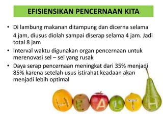 • Di lambung makanan ditampung dan dicerna selama
4 jam, diusus diolah sampai diserap selama 4 jam. Jadi
total 8 jam
• Interval waktu digunakan organ pencernaan untuk
merenovasi sel – sel yang rusak
• Daya serap pencernaan meningkat dari 35% menjadi
85% karena setelah usus istirahat keadaan akan
menjadi lebih optimal
EFISIENSIKAN PENCERNAAN KITA
 