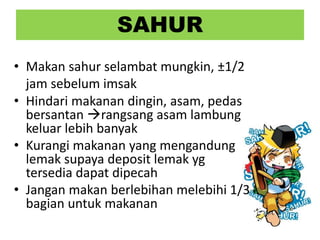 SAHUR
• Makan sahur selambat mungkin, ±1/2
jam sebelum imsak
• Hindari makanan dingin, asam, pedas
bersantan rangsang asam lambung
keluar lebih banyak
• Kurangi makanan yang mengandung
lemak supaya deposit lemak yg
tersedia dapat dipecah
• Jangan makan berlebihan melebihi 1/3
bagian untuk makanan
 