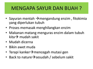MENGAPA SAYUR DAN BUAH ?
• Sayuran mentah mengandung enzim , fitokimia
yang diperlukan tubuh
• Proses memasak menghilangkan enzim
• Makanan matang menguras enzim dalam tubuh
kita mudah sakit
• Mudah dicerna
• Bikin awet muda
• Terapi kankermencegah mutasi gen
• Back to naturesesudah / sebelum sakit
 