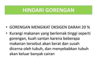 HINDARI GORENGAN
• GORENGAN MENGIKAT OKSIGEN DARAH 20 %
• Kurangi makanan yang berlemak tinggi seperti
gorengan, kuah santan karena beberapa
makanan tersebut akan berat dan susah
dicerna oleh tubuh, dan menyebabkan tubuh
akan keluar banyak cairan
 