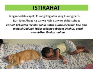ISTIRAHAT
Jangan terlalu capek. Kurangi kegiatan yang kurang perlu.
Dari Ibnu Abbas r.a bahwa Nabi s.a.w telah bersabda;
Carilah kekuatan melalui sahur untuk puasa keesokan hari dan
melalui Qailulah (tidur sekejap sebelum Dhuhur) untuk
mendirikan ibadah malam.
 
