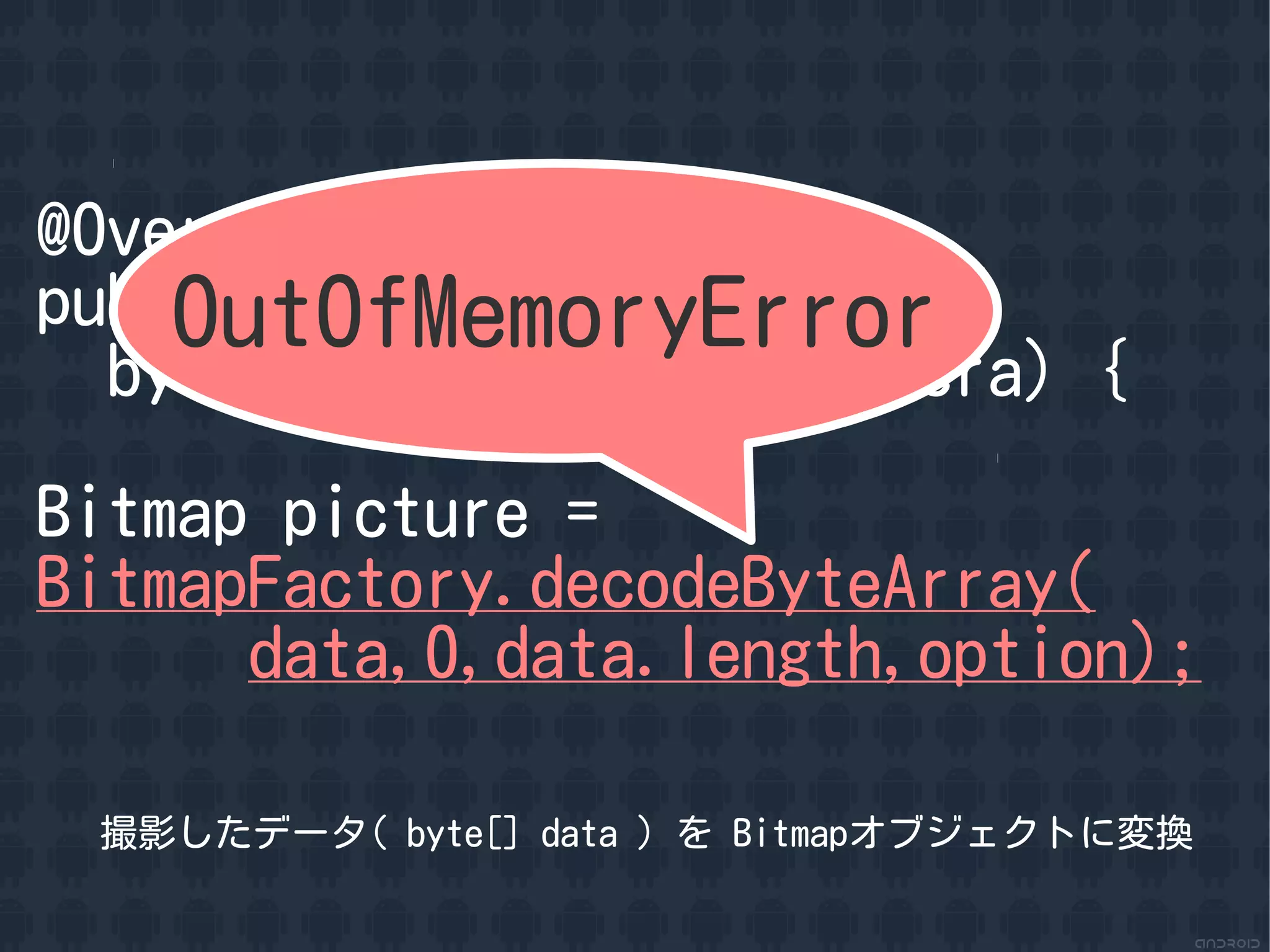 @Override
    OutOfMemoryError
public void onPictureTaken(
  byte[] data, Camera camera) {

Bitmap picture =
BitmapFactory.decodeByteArray(
      data,0,data.length,option);

 撮影したデータ( byte[] data ) を Bitmapオブジェクトに変換
 