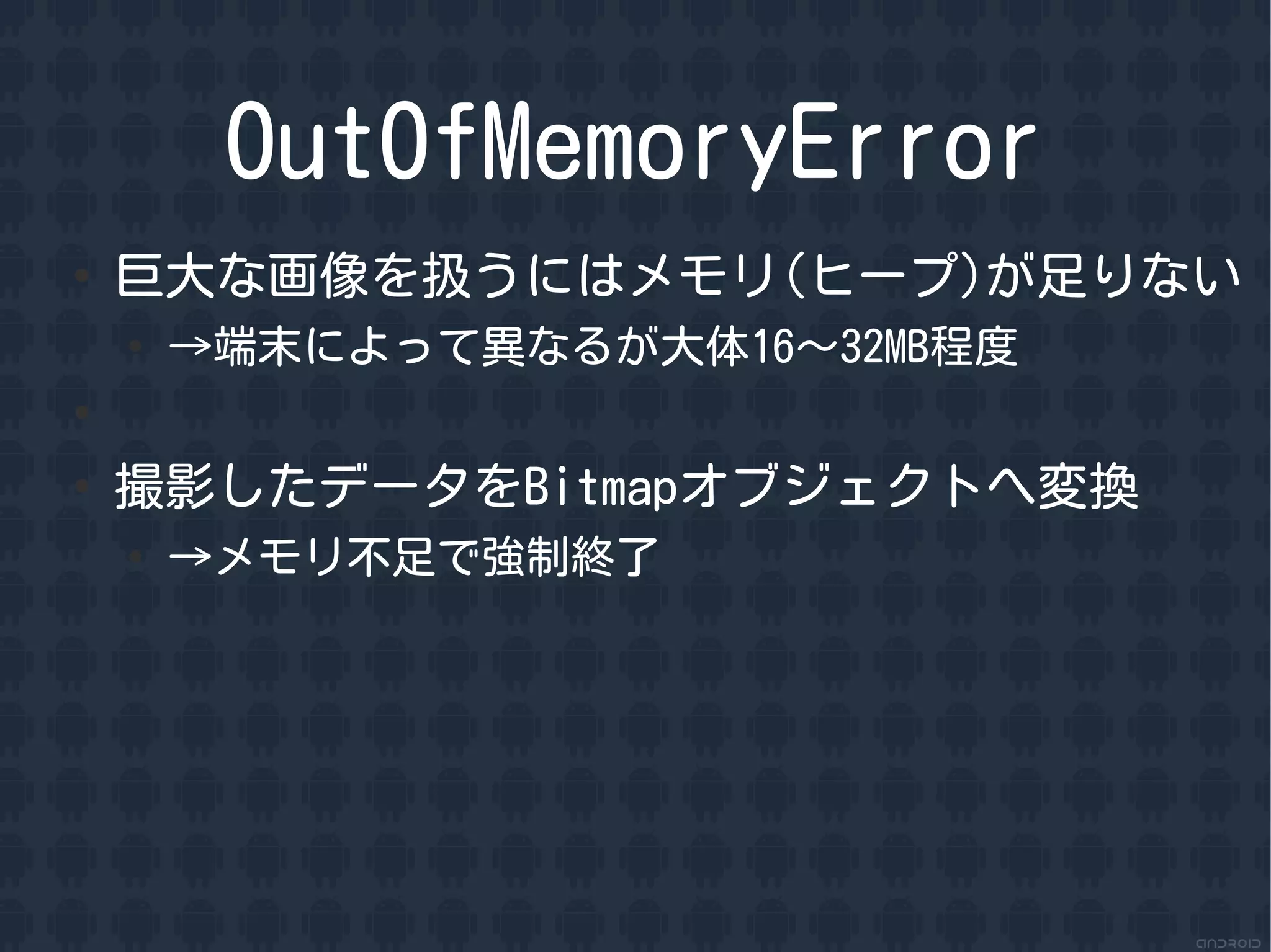 OutOfMemoryError
●
    巨大な画像を扱うにはメモリ(ヒープ)が足りない
    ●
        &rarr;端末によって異なるが大体16〜32MB程度
●


●
    撮影したデータをBitmapオブジェクトへ変換
    ●
        &rarr;メモリ不足で強制終了
 